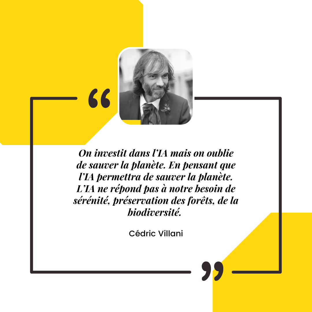 Citation de Cédric Villani : . On investit dans l’IA mais on oublie de sauver la planète. En pensant que l’IA permettra de sauver la planète. L’IA ne répond pas à notre besoin de sérénité, préservation des forêts, de la biodiversité. 